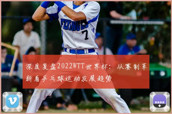 深度复盘2022WTT世界杯：从赛制革新看乒乓球运动发展趋势