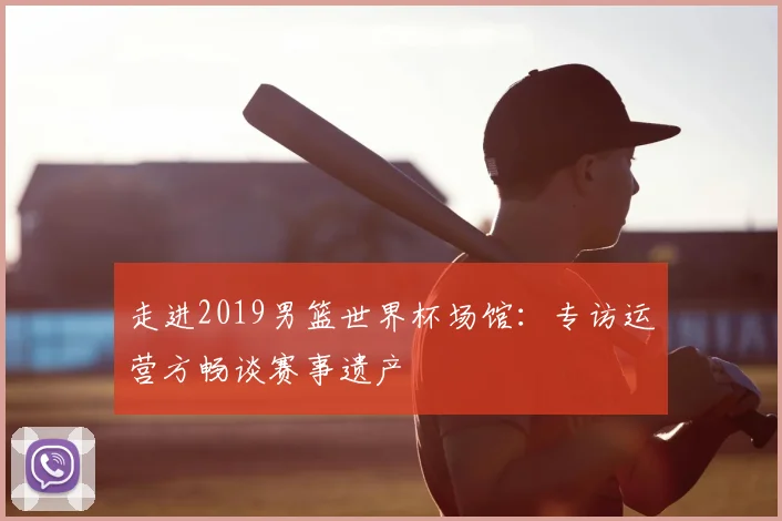 走进2019男篮世界杯场馆：专访运营方畅谈赛事遗产