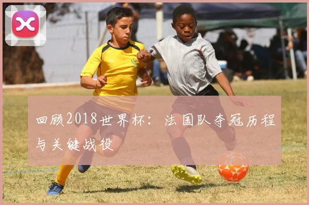 回顾2018世界杯：法国队夺冠历程与关键战役