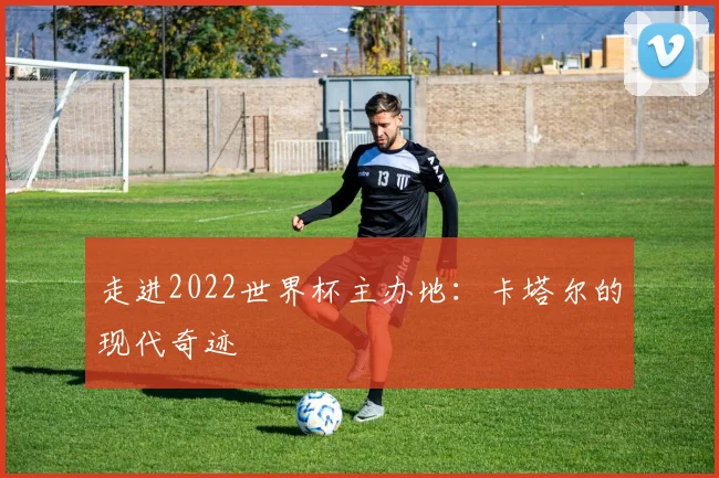 走进2022世界杯主办地：卡塔尔的现代奇迹