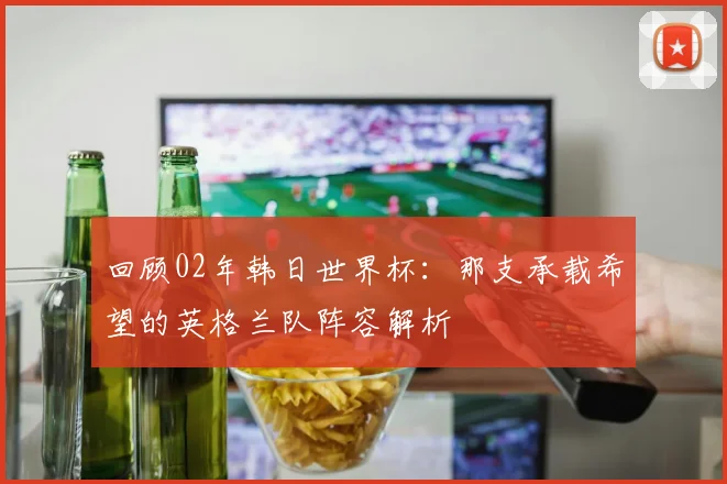 回顾02年韩日世界杯：那支承载希望的英格兰队阵容解析