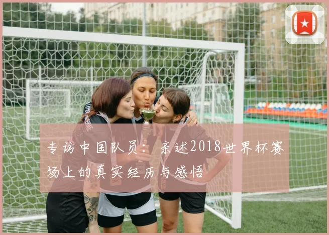 专访中国队员：亲述2018世界杯赛场上的真实经历与感悟