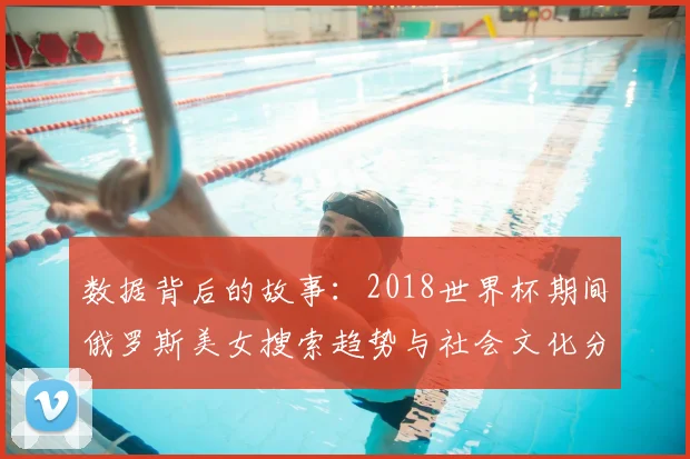 数据背后的故事：2018世界杯期间俄罗斯美女搜索趋势与社会文化分析