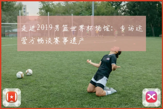 走进2019男篮世界杯场馆：专访运营方畅谈赛事遗产