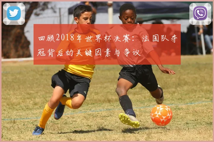 回顾2018年世界杯决赛：法国队夺冠背后的关键因素与争议