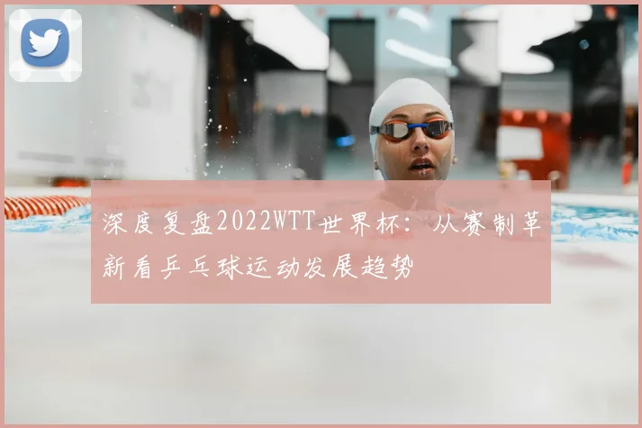 深度复盘2022WTT世界杯：从赛制革新看乒乓球运动发展趋势